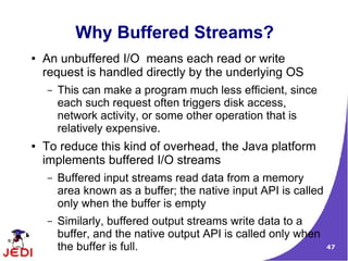 Why Buffered Streams?
●   An unbuffered I/O means each read or write
    request is handled directly by the underlying OS
    –   This can make a program much less efficient, since
        each such request often triggers disk access,
        network activity, or some other operation that is
        relatively expensive.
●   To reduce this kind of overhead, the Java platform
    implements buffered I/O streams
    –   Buffered input streams read data from a memory
        area known as a buffer; the native input API is called
        only when the buffer is empty
    –   Similarly, buffered output streams write data to a
        buffer, and the native output API is called only when
        the buffer is full.                                      47
 