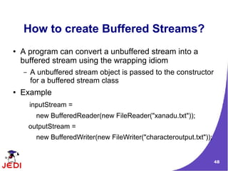 How to create Buffered Streams?
●   A program can convert a unbuffered stream into a
    buffered stream using the wrapping idiom
    –   A unbuffered stream object is passed to the constructor
        for a buffered stream class
●   Example
        inputStream =
          new BufferedReader(new FileReader("xanadu.txt"));
        outputStream =
          new BufferedWriter(new FileWriter("characteroutput.txt"));


                                                                       48
 