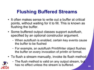 Flushing Buffered Streams
●   It often makes sense to write out a buffer at critical
    points, without waiting for it to fill. This is known as
    flushing the buffer.
●   Some buffered output classes support autoflush,
    specified by an optional constructor argument.
     –   When autoflush is enabled, certain key events cause
         the buffer to be flushed
     –   For example, an autoflush PrintWriter object flushes
         the buffer on every invocation of println or format.
●   To flush a stream manually, invoke its flush method
     –   The flush method is valid on any output stream, but
         has no effect unless the stream is buffered.           50
 