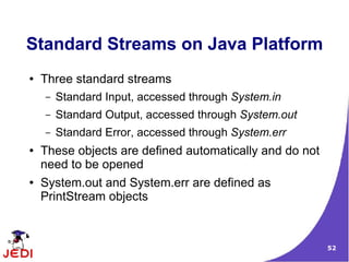 Standard Streams on Java Platform
●   Three standard streams
    –   Standard Input, accessed through System.in
    –   Standard Output, accessed through System.out
    –   Standard Error, accessed through System.err
●   These objects are defined automatically and do not
    need to be opened
●   System.out and System.err are defined as
    PrintStream objects



                                                         52
 
