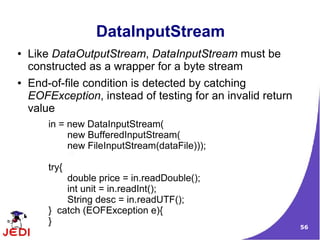 DataInputStream
●   Like DataOutputStream, DataInputStream must be
    constructed as a wrapper for a byte stream
●   End-of-file condition is detected by catching
    EOFException, instead of testing for an invalid return
    value
        in = new DataInputStream(
             new BufferedInputStream(
             new FileInputStream(dataFile)));

        try{
            double price = in.readDouble();
            int unit = in.readInt();
            String desc = in.readUTF();
        } catch (EOFException e){
        }
                                                             56
 
