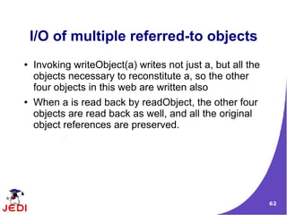I/O of multiple referred-to objects
●   Invoking writeObject(a) writes not just a, but all the
    objects necessary to reconstitute a, so the other
    four objects in this web are written also
●   When a is read back by readObject, the other four
    objects are read back as well, and all the original
    object references are preserved.




                                                             62
 