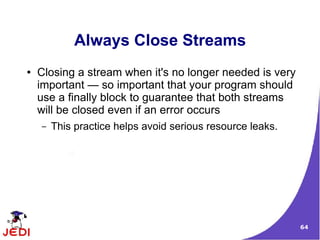 Always Close Streams
●   Closing a stream when it's no longer needed is very
    important — so important that your program should
    use a finally block to guarantee that both streams
    will be closed even if an error occurs
    –   This practice helps avoid serious resource leaks.




                                                            64
 