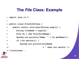 The File Class: Example
1    import java.io.*;
2

3    public class FileInfoClass {
4       public static void main(String args[]) {
5          String fileName = args[0];
6          File fn = new File(fileName);
7          System.out.println("Name: " + fn.getName());
8          if (!fn.exists()) {
9             System.out.println(fileName
10                               + " does not exists.");
11   //continued...

                                                           70
 