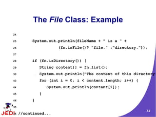The File Class: Example
24

25         System.out.println(fileName + " is a " +
26                     (fn.isFile()? "file." :"directory."));
27

28         if (fn.isDirectory()) {
29             String content[] = fn.list();
30             System.out.println("The content of this directory:
43             for (int i = 0; i < content.length; i++) {
44                 System.out.println(content[i]);
45             }
46         }
35
                                                            72
36   //continued...
 
