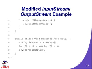 Modified InputStream/
             OutputStream Example
24           } catch (IOException ie) {
25               ie.printStackTrace();
26           }
27       }
28

29       public static void main(String args[]) {
30           String inputFile = args[0];
31           CopyFile cf = new CopyFile();
32           cf.copy(inputFile);
33       }
34   }


                                                    75
 