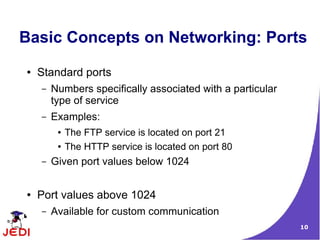 Basic Concepts on Networking: Ports
●   Standard ports
    –   Numbers specifically associated with a particular
        type of service
    –   Examples:
         ●   The FTP service is located on port 21
         ●   The HTTP service is located on port 80
    –   Given port values below 1024


●   Port values above 1024
    –   Available for custom communication
                                                            10
 