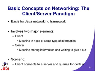 Basic Concepts on Networking: The
      Client/Server Paradigm
●   Basis for Java networking framework

●   Involves two major elements:
    –   Client
         ●   Machine in need of some type of information
    –   Server
         ●   Machine storing information and waiting to give it out


●   Scenario:
    –   Client connects to a server and queries for certain
                                                                      11
 