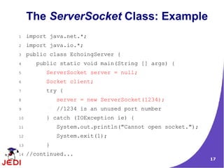 The ServerSocket Class: Example
1    import java.net.*;
2    import java.io.*;
3    public class EchoingServer {
4       public static void main(String [] args) {
5          ServerSocket server = null;
6          Socket client;
7          try {
8              server = new ServerSocket(1234);
9              //1234 is an unused port number
10         } catch (IOException ie) {
11             System.out.println("Cannot open socket.");
12             System.exit(1);
13         }
14   //continued...
                                                            17
 