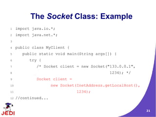 The Socket Class: Example
1    import java.io.*;
2    import java.net.*;
3

4    public class MyClient {
5       public static void main(String args[]) {
6         try {
7            /* Socket client = new Socket("133.0.0.1",
8                                              1234); */
9            Socket client =
10                    new Socket(InetAddress.getLocalHost(),
11                              1234);
12   //continued...


                                                               21
 