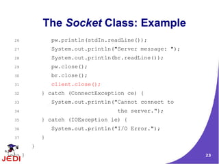 The Socket Class: Example
26               pw.println(stdIn.readLine());
27               System.out.println("Server message: ");
28               System.out.println(br.readLine());
29               pw.close();
30               br.close();
31               client.close();
32           } catch (ConnectException ce) {
33               System.out.println("Cannot connect to
34                                  the server.");
35           } catch (IOException ie) {
36               System.out.println("I/O Error.");
37           }
38       }
39   }                                                     23
 