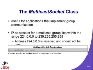 The MulticastSocket Class
●   Useful for applications that implement group
    communication

●   IP addresses for a multicast group lies within the
    range 224.0.0.0 to 239.255.255.255
    –   Address 224.0.0.0 is reserved and should not be
        used

●   Has three constructors


                                                          24
 