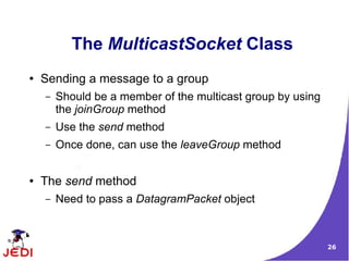 The MulticastSocket Class
●   Sending a message to a group
    –   Should be a member of the multicast group by using
        the joinGroup method
    –   Use the send method
    –   Once done, can use the leaveGroup method


●   The send method
    –   Need to pass a DatagramPacket object



                                                             26
 