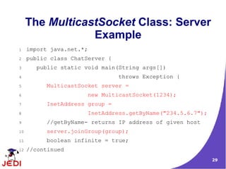 The MulticastSocket Class: Server
                 Example
1    import java.net.*;
2    public class ChatServer {
3       public static void main(String args[])
4                                throws Exception {
5          MulticastSocket server =
6                      new MulticastSocket(1234);
7          InetAddress group =
8                      InetAddress.getByName("234.5.6.7");
9          //getByName- returns IP address of given host
10         server.joinGroup(group);
11         boolean infinite = true;
12   //continued
                                                             29
 