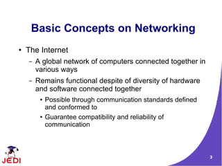 Basic Concepts on Networking
●   The Internet
    –   A global network of computers connected together in
        various ways
    –   Remains functional despite of diversity of hardware
        and software connected together
         ●   Possible through communication standards defined
             and conformed to
         ●   Guarantee compatibility and reliability of
             communication



                                                                3
 