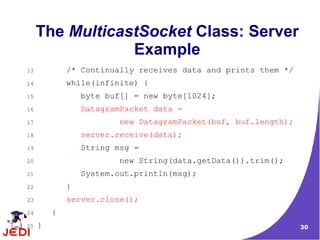 The MulticastSocket Class: Server
                 Example
13           /* Continually receives data and prints them */
14           while(infinite) {
15               byte buf[] = new byte[1024];
16               DatagramPacket data =
17                      new DatagramPacket(buf, buf.length);
18               server.receive(data);
19               String msg =
20                      new String(data.getData()).trim();
21               System.out.println(msg);
22           }
23           server.close();
24       }
25   }                                                         30
 