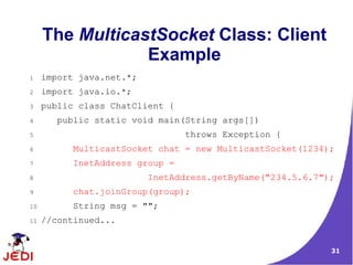 The MulticastSocket Class: Client
                 Example
1    import java.net.*;
2    import java.io.*;
3    public class ChatClient {
4       public static void main(String args[])
5                                throws Exception {
6          MulticastSocket chat = new MulticastSocket(1234);
7          InetAddress group =
8                         InetAddress.getByName("234.5.6.7");
9          chat.joinGroup(group);
10         String msg = "";
11   //continued...


                                                            31
 