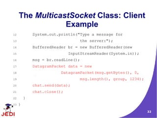 The MulticastSocket Class: Client
                 Example
12           System.out.println("Type a message for
13                                  the server:");
14           BufferedReader br = new BufferedReader(new
15                           InputStreamReader(System.in));
16           msg = br.readLine();
17           DatagramPacket data = new
18                       DatagramPacket(msg.getBytes(), 0,
19                                  msg.length(), group, 1234);
20           chat.send(data);
21           chat.close();
22       }
23   }
                                                                  32
 