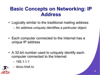Basic Concepts on Networking: IP
               Address
●   Logically similar to the traditional mailing address
     –   An address uniquely identifies a particular object


●   Each computer connected to the Internet has a
    unique IP address

●   A 32-bit number used to uniquely identify each
    computer connected to the Internet
     –   192.1.1.1
     –   docs.rinet.ru
                                                              4
 