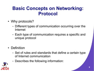 Basic Concepts on Networking:
               Protocol
●   Why protocols?
    –   Different types of communication occurring over the
        Internet
    –   Each type of communication requires a specific and
        unique protocol


●   Definition
    –   Set of rules and standards that define a certain type
        of Internet communication
    –   Describes the following information:
         ●   Format of data being sent over the Internet        5
 