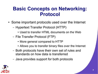 Basic Concepts on Networking:
              Protocol
●   Some important protocols used over the Internet
    –   Hypertext Transfer Protocol (HTTP)
         ●   Used to transfer HTML documents on the Web
    –   File Transfer Protocol (FTP)
         ●   More general compared to HTTP
         ●   Allows you to transfer binary files over the Internet
    –   Both protocols have their own set of rules and
        standards on how data is transferred
    –   Java provides support for both protocols


                                                                     7
 