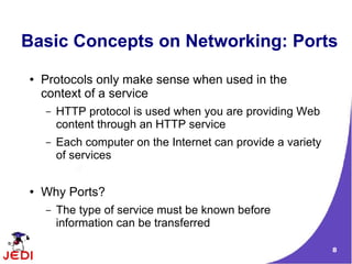 Basic Concepts on Networking: Ports
●   Protocols only make sense when used in the
    context of a service
    –   HTTP protocol is used when you are providing Web
        content through an HTTP service
    –   Each computer on the Internet can provide a variety
        of services


●   Why Ports?
    –   The type of service must be known before
        information can be transferred

                                                              8
 