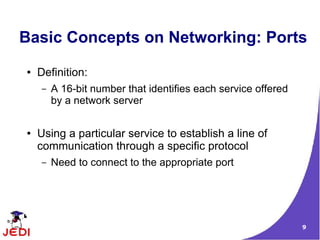 Basic Concepts on Networking: Ports
●   Definition:
    –   A 16-bit number that identifies each service offered
        by a network server

●   Using a particular service to establish a line of
    communication through a specific protocol
    –   Need to connect to the appropriate port




                                                               9
 