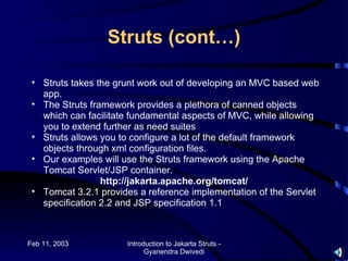 Struts (cont…)

 • Struts takes the grunt work out of developing an MVC based web
   app.
 • The Struts framework provides a plethora of canned objects
   which can facilitate fundamental aspects of MVC, while allowing
   you to extend further as need suites
 • Struts allows you to configure a lot of the default framework
   objects through xml configuration files.
 • Our examples will use the Struts framework using the Apache
   Tomcat Servlet/JSP container.
                 http://jakarta.apache.org/tomcat/
 • Tomcat 3.2.1 provides a reference implementation of the Servlet
   specification 2.2 and JSP specification 1.1



Feb 11, 2003          Introduction to Jakarta Struts -
                            Gyanendra Dwivedi
 