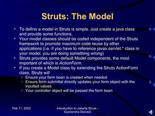 Struts: The Model
 • To define a model in Struts is simple. Just create a java class
   and provide some functions.
 • Your model classes should be coded independent of the Struts
   framework to promote maximum code reuse by other
   applications (i.e. if you have to reference javax.servlet.* class in
   your model, you are doing something wrong)
 • Struts provides some default Model components, the most
   important of which is ActionForm.
 • If you create a Model class by extending the Struts ActionForm
   class, Struts will
     o Ensure your form bean is created when needed
     o Ensure form submittal directly updates your form object with the
       inputted values
     o Your controller object will be passed the form bean




Feb 11, 2003             Introduction to Jakarta Struts -
                               Gyanendra Dwivedi
 