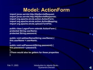 Model: ActionForm
  import javax.servlet.http.HttpServletRequest;
  import javax.servlet.http.HttpServletResponse;
  import org.apache.struts.action.ActionForm;
  import org.apache.struts.action.ActionMapping;
  import org.apache.struts.upload.FormFile;

  public class LogonForm extends ActionForm {
  protected String userName;
  protected String password;

  public void setUserName(String userName) {
  this.userName = userName;
  }
  public void setPassword(String password) {
  this.password = password;
  }
  //There would also be getters for these properties
  }



Feb 11, 2003              Introduction to Jakarta Struts -
                                Gyanendra Dwivedi
 