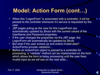Model: Action Form (cont…)
 • When this “LogonForm” is associated with a controller, it will be
   passed to the controller whenever it’s service is requested by the
   user.
 • JSP pages acting as the view for this LogonForm are
   automatically updated by Struts with the current values of the
   UserName and Password properties.
 • If the user changes the properties via the JSP page, the
   LogonForm will automatically be updated by Struts
 • But what if the user screws up and enters invalid data?
   ActionForms provide validation…
 • Before an ActionForm object is passed to a controller for
   processing, a “validate” method can be implemented on the form
   which allows the form to belay processing until the user fixes
   invalid input as we will see on the next slide...


Feb 11, 2003           Introduction to Jakarta Struts -
                             Gyanendra Dwivedi
 
