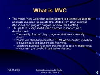 What is MVC
 • The Model View Controller design pattern is a technique used to
   separate Business logic/state (the Model) from User Interface
   (the View) and program progression/flow (the Control).
 • This pattern is very useful when it comes to modern web
   development:
     o The majority of modern, high usage websites are dynamically
       driven.
     o People well skilled at presentation (HTML writers) seldom know how
       to develop back-end solutions and visa versa.
     o Separating business rules from presentation is good no matter what
       environment you develop in be it web or desktop.




Feb 11, 2003            Introduction to Jakarta Struts –
                              Gyanendra Dwivedi
 