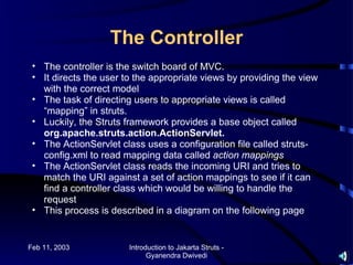 The Controller
 • The controller is the switch board of MVC.
 • It directs the user to the appropriate views by providing the view
   with the correct model
 • The task of directing users to appropriate views is called
   “mapping” in struts.
 • Luckily, the Struts framework provides a base object called
   org.apache.struts.action.ActionServlet.
 • The ActionServlet class uses a configuration file called struts-
   config.xml to read mapping data called action mappings
 • The ActionServlet class reads the incoming URI and tries to
   match the URI against a set of action mappings to see if it can
   find a controller class which would be willing to handle the
   request
 • This process is described in a diagram on the following page


Feb 11, 2003            Introduction to Jakarta Struts -
                              Gyanendra Dwivedi
 