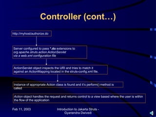 Controller (cont…)
http://myhost/authorize.do



Server configured to pass *.do extensions to
org.apache.struts.action.ActionServlet
via a web.xml configuration file


ActionServlet object inspects the URI and tries to match it
against an ActionMapping located in the struts-config.xml file.



Instance of appropriate Action class is found and it’s perform() method is
called

 Action object handles the request and returns control to a view based where the user is within
 the flow of the application

Feb 11, 2003                    Introduction to Jakarta Struts -
                                      Gyanendra Dwivedi
 