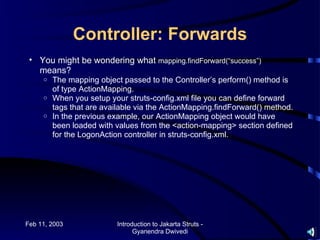 Controller: Forwards
 • You might be wondering what mapping.findForward(“success”)
   means?
     o The mapping object passed to the Controller’s perform() method is
       of type ActionMapping.
     o When you setup your struts-config.xml file you can define forward
       tags that are available via the ActionMapping.findForward() method.
     o In the previous example, our ActionMapping object would have
       been loaded with values from the <action-mapping> section defined
       for the LogonAction controller in struts-config.xml.




Feb 11, 2003             Introduction to Jakarta Struts -
                               Gyanendra Dwivedi
 