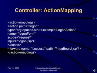 Controller: ActionMapping

<action-mappings>
<action path="/logon"
type="org.apache.struts.example.LogonAction"
name="logonForm"
scope="request"
input="/logon.jsp">
</action>
<forward name="success” path="/msgBoard.jsp"/>
</action-mappings>



Feb 11, 2003     Introduction to Jakarta Struts -
                       Gyanendra Dwivedi
 