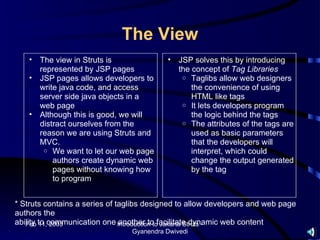 The View
    •   The view in Struts is             •   JSP solves this by introducing
        represented by JSP pages              the concept of Tag Libraries
    •   JSP pages allows developers to         o Taglibs allow web designers
        write java code, and access               the convenience of using
        server side java objects in a             HTML like tags
        web page                               o It lets developers program
    •   Although this is good, we will            the logic behind the tags
        distract ourselves from the            o The attributes of the tags are
        reason we are using Struts and            used as basic parameters
        MVC.                                      that the developers will
         o We want to let our web page            interpret, which could
            authors create dynamic web            change the output generated
            pages without knowing how             by the tag
            to program


* Struts contains a series of taglibs designed to allow developers and web page
authors the
ability to communication one Introduction tofacilitate dynamic web content
   Feb 11, 2003                another to Jakarta Struts -
                                Gyanendra Dwivedi
 