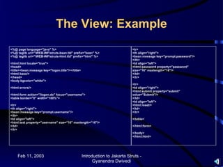 The View: Example
<%@ page language="java" %>                                                   <tr>
<%@ taglib uri="/WEB-INF/struts-bean.tld" prefix="bean" %>                    <th align="right">
<%@ taglib uri="/WEB-INF/struts-html.tld" prefix="html" %>                    <bean:message key="prompt.password"/>
                                                                              </th>
<html:html locale="true">                                                     <td align="left">
<head>                                                                        <html:password property="password"
<title><bean:message key="logon.title"/></title>                              size="16" maxlength="16"/>
<html:base/>                                                                  </td>
</head>                                                                       </tr>
<body bgcolor="white">
                                                                              <tr>
<html:errors/>                                                                <td align="right">
                                                                              <html:submit property="submit"
<html:form action="/logon.do" focus="username">                               value="Submit"/>
<table border="0" width="100%">                                               </td>
                                                                              <td align="left">
<tr>                                                                          <html:reset/>
<th align="right">                                                            </td>
<bean:message key="prompt.username"/>                                         </tr>
</th>
<td align="left">                                                             </table>
<html:text property="username" size="16" maxlength="16"/>
</td>                                                                         </html:form>
</tr>
                                                                              </body>
                                                                              </html:html>




    Feb 11, 2003                                   Introduction to Jakarta Struts -
                                                         Gyanendra Dwivedi
 