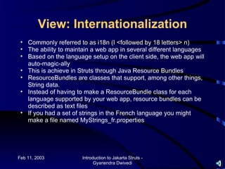 View: Internationalization
 • Commonly referred to as i18n (I <followed by 18 letters> n)
 • The ability to maintain a web app in several different languages
 • Based on the language setup on the client side, the web app will
   auto-magic-ally
 • This is achieve in Struts through Java Resource Bundles
 • ResourceBundles are classes that support, among other things,
   String data.
 • Instead of having to make a ResourceBundle class for each
   language supported by your web app, resource bundles can be
   described as text files
 • If you had a set of strings in the French language you might
   make a file named MyStrings_fr.properties




Feb 11, 2003           Introduction to Jakarta Struts -
                             Gyanendra Dwivedi
 