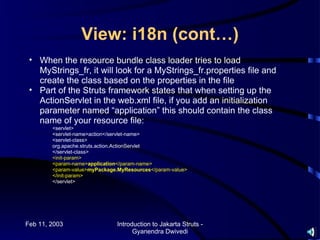 View: i18n (cont…)
 • When the resource bundle class loader tries to load
   MyStrings_fr, it will look for a MyStrings_fr.properties file and
   create the class based on the properties in the file
 • Part of the Struts framework states that when setting up the
   ActionServlet in the web.xml file, if you add an initialization
   parameter named “application” this should contain the class
   name of your resource file:
        <servlet>
        <servlet-name>action</servlet-name>
        <servlet-class>
        org.apache.struts.action.ActionServlet
        </servlet-class>
        <init-param>
        <param-name>application</param-name>
        <param-value>myPackage.MyResources</param-value>
        </init-param>
        </servlet>




Feb 11, 2003                   Introduction to Jakarta Struts -
                                     Gyanendra Dwivedi
 