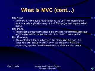 What is MVC (cont…)
 • The View
     o   The view is how data is represented to the user. For instance the
         view in a web application may be an HTML page, an image or other
         media
 • The Model
     o   The model represents the data in the system. For instance, a model
         might represent the properties associated with a user’s profile
 • The Controller
     o   The controller is the glue between the model and the view. It is
         responsible for controlling the flow of the program as well as
         processing updates from the model to the view and visa versa




Feb 11, 2003               Introduction to Jakarta Struts -
                                 Gyanendra Dwivedi
 