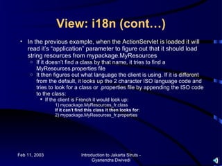View: i18n (cont…)
 • In the previous example, when the ActionServlet is loaded it will
   read it’s “application” parameter to figure out that it should load
   string resources from mypackage.MyResources
     o If it doesn’t find a class by that name, it tries to find a
       MyResources.properties file
     o It then figures out what language the client is using. If it is different
       from the default, it looks up the 2 character ISO language code and
       tries to look for a class or .properties file by appending the ISO code
       to the class:
           If the client is French it would look up:
                 1) mypackage.MyResources_fr.class
                 If it can’t find this class it then looks for:
                 2) mypackage.MyResources_fr.properties




Feb 11, 2003                   Introduction to Jakarta Struts -
                                     Gyanendra Dwivedi
 