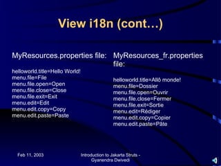 View i18n (cont…)

MyResources.properties file: MyResources_fr.properties
                             file:
helloworld.title=Hello World!
menu.file=File                                   helloworld.title=Allô monde!
menu.file.open=Open                              menu.file=Dossier
menu.file.close=Close                            menu.file.open=Ouvrir
menu.file.exit=Exit                              menu.file.close=Fermer
menu.edit=Edit                                   menu.file.exit=Sortie
menu.edit.copy=Copy                              menu.edit=Rédiger
menu.edit.paste=Paste                            menu.edit.copy=Copier
                                                 menu.edit.paste=Pâte




  Feb 11, 2003                  Introduction to Jakarta Struts -
                                      Gyanendra Dwivedi
 
