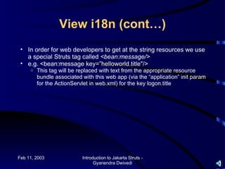 View i18n (cont…)
 • In order for web developers to get at the string resources we use
   a special Struts tag called <bean:message/>
 • e.g. <bean:message key=”helloworld.title"/>
     o   This tag will be replaced with text from the appropriate resource
         bundle associated with this web app (via the “application” init param
         for the ActionServlet in web.xml) for the key logon.title




Feb 11, 2003               Introduction to Jakarta Struts -
                                 Gyanendra Dwivedi
 