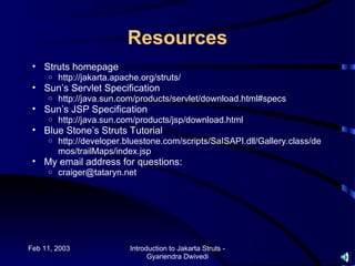 Resources
 • Struts homepage
     o   http://jakarta.apache.org/struts/
 • Sun’s Servlet Specification
     o   http://java.sun.com/products/servlet/download.html#specs
 • Sun’s JSP Specification
     o   http://java.sun.com/products/jsp/download.html
 • Blue Stone’s Struts Tutorial
     o   http://developer.bluestone.com/scripts/SaISAPI.dll/Gallery.class/de
         mos/trailMaps/index.jsp
 • My email address for questions:
     o   craiger@tataryn.net




Feb 11, 2003                Introduction to Jakarta Struts -
                                  Gyanendra Dwivedi
 