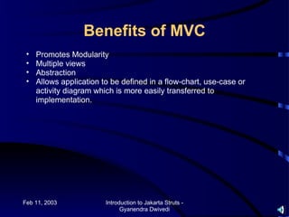 Benefits of MVC
 •   Promotes Modularity
 •   Multiple views
 •   Abstraction
 •   Allows application to be defined in a flow-chart, use-case or
     activity diagram which is more easily transferred to
     implementation.




Feb 11, 2003             Introduction to Jakarta Struts -
                               Gyanendra Dwivedi
 