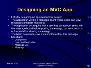 Designing an MVC App.
 • Let’s try designing an application from scratch
 • The application will be a message board where users can view
   messages and post messages
 • The application will require that a user has an account setup with
   the message board before posting a message, but an account is
   not required for viewing a message.
 • The basic components we must implement for this message
   board are:
     o   User profile
     o   Logon/authentication
     o   Message List
     o   Message




Feb 11, 2003              Introduction to Jakarta Struts -
                                Gyanendra Dwivedi
 