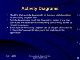 Activity Diagrams
 • I find the UML activity diagrams to be the most useful construct
   for describing program flow.
 • Activity diagrams are much like flow charts, except a few new
   constructs are added such as describing concurrency as well as
   recursive elements.
 • Each node of the Activity Diagram can be thought of as a call to
   a “Controller” asking it to take you to the next step in the
   application




Feb 11, 2003           Introduction to Jakarta Struts -
                             Gyanendra Dwivedi
 