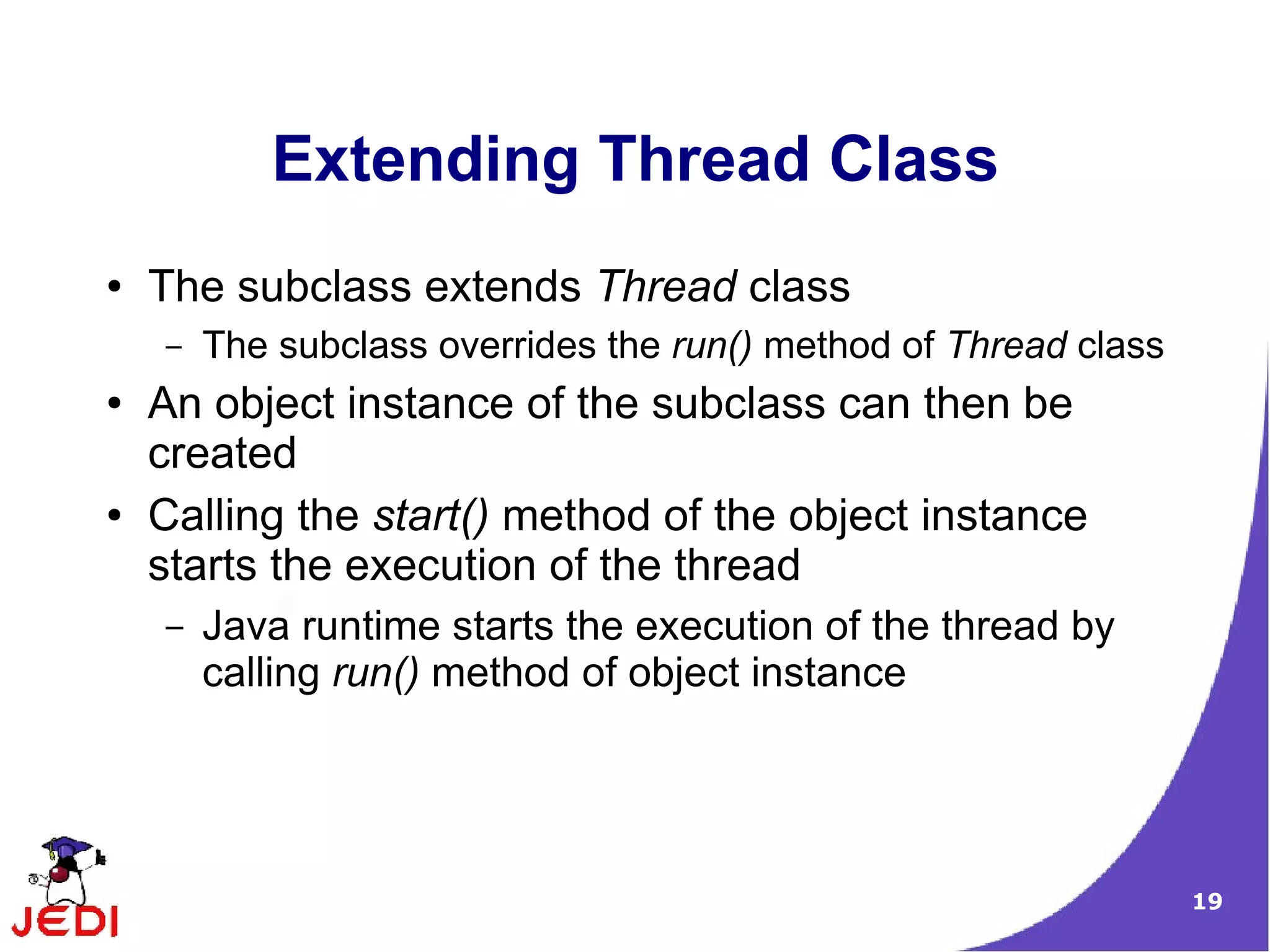 Extending Thread Class
●   The subclass extends Thread class
    –   The subclass overrides the run() method of Thread class
●   An object instance of the subclass can then be
    created
●   Calling the start() method of the object instance
    starts the execution of the thread
    –   Java runtime starts the execution of the thread by
        calling run() method of object instance




                                                                  19
 