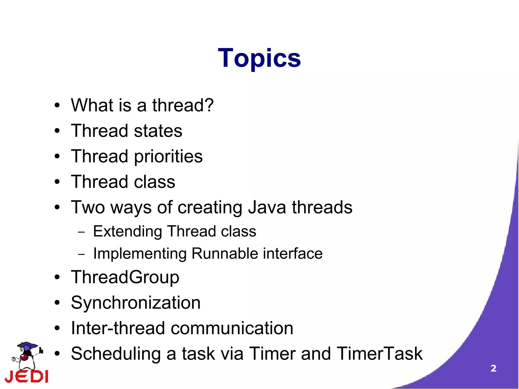 Topics
●   What is a thread?
●   Thread states
●   Thread priorities
●   Thread class
●   Two ways of creating Java threads
    –   Extending Thread class
    –   Implementing Runnable interface
●   ThreadGroup
●   Synchronization
●   Inter-thread communication
●   Scheduling a task via Timer and TimerTask
                                                2
 